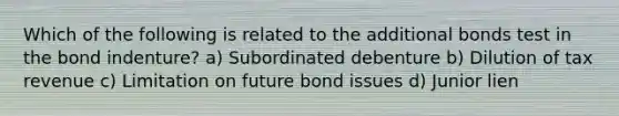 Which of the following is related to the additional bonds test in the bond indenture? a) Subordinated debenture b) Dilution of tax revenue c) Limitation on future bond issues d) Junior lien