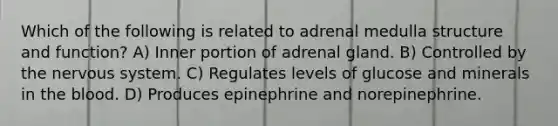 Which of the following is related to adrenal medulla structure and function? A) Inner portion of adrenal gland. B) Controlled by the nervous system. C) Regulates levels of glucose and minerals in the blood. D) Produces epinephrine and norepinephrine.