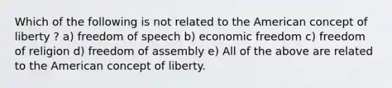 Which of the following is not related to the American concept of liberty ? a) freedom of speech b) economic freedom c) freedom of religion d) freedom of assembly e) All of the above are related to the American concept of liberty.