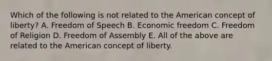 Which of the following is not related to the American concept of liberty? A. Freedom of Speech B. Economic freedom C. Freedom of Religion D. Freedom of Assembly E. All of the above are related to the American concept of liberty.