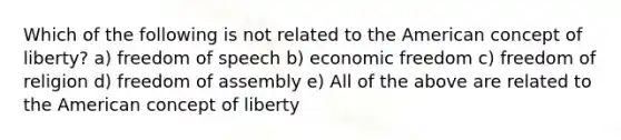 Which of the following is not related to the American concept of liberty? a) freedom of speech b) economic freedom c) freedom of religion d) freedom of assembly e) All of the above are related to the American concept of liberty