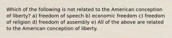 Which of the following is not related to the American conception of liberty? a) freedom of speech b) economic freedom c) freedom of religion d) freedom of assembly e) All of the above are related to the American conception of liberty.