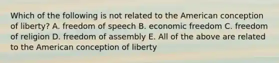 Which of the following is not related to the American conception of liberty? A. freedom of speech B. economic freedom C. freedom of religion D. freedom of assembly E. All of the above are related to the American conception of liberty