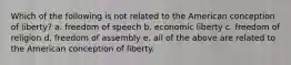 Which of the following is not related to the American conception of liberty? a. freedom of speech b. economic liberty c. freedom of religion d. freedom of assembly e. all of the above are related to the American conception of liberty.