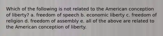 Which of the following is not related to the American conception of liberty? a. freedom of speech b. economic liberty c. freedom of religion d. freedom of assembly e. all of the above are related to the American conception of liberty.