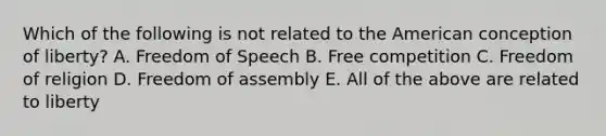 Which of the following is not related to <a href='https://www.questionai.com/knowledge/keiVE7hxWY-the-american' class='anchor-knowledge'>the american</a> conception of liberty? A. Freedom of Speech B. Free competition C. Freedom of religion D. <a href='https://www.questionai.com/knowledge/kJXZMZgQtQ-freedom-of-assembly' class='anchor-knowledge'>freedom of assembly</a> E. All of the above are related to liberty