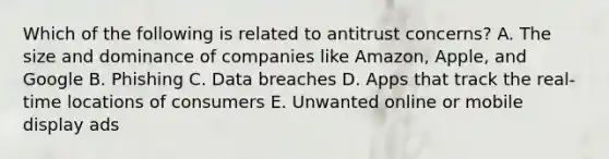 Which of the following is related to antitrust​ concerns? A. The size and dominance of companies like​ Amazon, Apple, and Google B. Phishing C. Data breaches D. Apps that track the​ real-time locations of consumers E. Unwanted online or mobile display ads