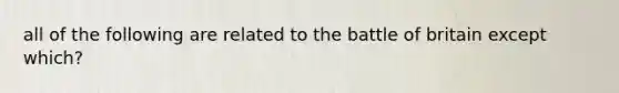all of the following are related to the battle of britain except which?
