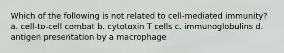 Which of the following is not related to cell-mediated immunity? a. cell-to-cell combat b. cytotoxin T cells c. immunoglobulins d. antigen presentation by a macrophage