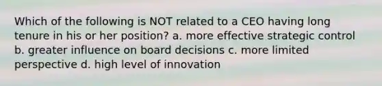 Which of the following is NOT related to a CEO having long tenure in his or her position? a. more effective strategic control b. greater influence on board decisions c. more limited perspective d. high level of innovation