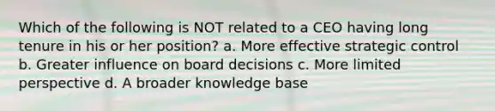 Which of the following is NOT related to a CEO having long tenure in his or her position? a. More effective strategic control b. Greater influence on board decisions c. More limited perspective d. A broader knowledge base