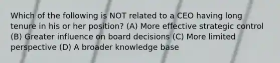 Which of the following is NOT related to a CEO having long tenure in his or her position? (A) More effective strategic control (B) Greater influence on board decisions (C) More limited perspective (D) A broader knowledge base