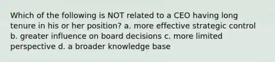 Which of the following is NOT related to a CEO having long tenure in his or her position? a. more effective strategic control b. greater influence on board decisions c. more limited perspective d. a broader knowledge base