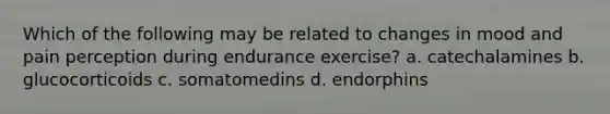 Which of the following may be related to changes in mood and pain perception during endurance exercise? a. catechalamines b. glucocorticoids c. somatomedins d. endorphins