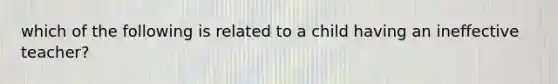 which of the following is related to a child having an ineffective teacher?