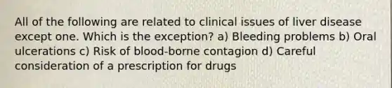 All of the following are related to clinical issues of liver disease except one. Which is the exception? a) Bleeding problems b) Oral ulcerations c) Risk of blood-borne contagion d) Careful consideration of a prescription for drugs