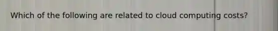 Which of the following are related to cloud computing costs?