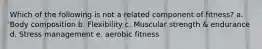 Which of the following is not a related component of fitness? a. Body composition b. Flexibility c. Muscular strength & endurance d. Stress management e. aerobic fitness