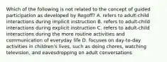 Which of the following is not related to the concept of guided participation as developed by Rogoff? A. refers to adult-child interactions during implicit instruction B. refers to adult-child interactions during explicit instruction C. refers to adult-child interactions during the more routine activities and communication of everyday life D. focuses on day-to-day activities in children's lives, such as doing chores, watching television, and eavesdropping on adult conversations