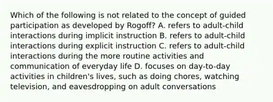 Which of the following is not related to the concept of guided participation as developed by Rogoff? A. refers to adult-child interactions during implicit instruction B. refers to adult-child interactions during explicit instruction C. refers to adult-child interactions during the more routine activities and communication of everyday life D. focuses on day-to-day activities in children's lives, such as doing chores, watching television, and eavesdropping on adult conversations