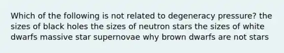 Which of the following is not related to degeneracy pressure? the sizes of black holes the sizes of neutron stars the sizes of white dwarfs massive star supernovae why brown dwarfs are not stars