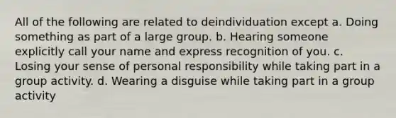 All of the following are related to deindividuation except a. Doing something as part of a large group. b. Hearing someone explicitly call your name and express recognition of you. c. Losing your sense of personal responsibility while taking part in a group activity. d. Wearing a disguise while taking part in a group activity