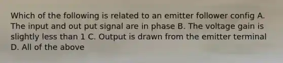 Which of the following is related to an emitter follower config A. The input and out put signal are in phase B. The voltage gain is slightly less than 1 C. Output is drawn from the emitter terminal D. All of the above