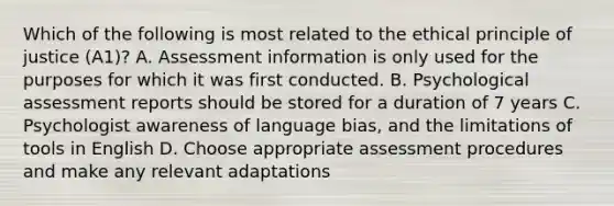 Which of the following is most related to the ethical principle of justice (A1)? A. Assessment information is only used for the purposes for which it was first conducted. B. Psychological assessment reports should be stored for a duration of 7 years C. Psychologist awareness of language bias, and the limitations of tools in English D. Choose appropriate assessment procedures and make any relevant adaptations