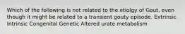 Which of the following is not related to the etiolgy of Gout, even though it might be related to a transient gouty episode. Extrinsic Intrinsic Congenital Genetic Altered urate metabolism