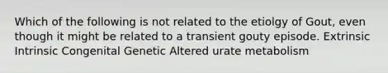 Which of the following is not related to the etiolgy of Gout, even though it might be related to a transient gouty episode. Extrinsic Intrinsic Congenital Genetic Altered urate metabolism