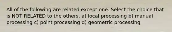 All of the following are related except one. Select the choice that is NOT RELATED to the others. a) local processing b) manual processing c) point processing d) geometric processing