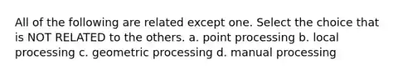 All of the following are related except one. Select the choice that is NOT RELATED to the others. a. point processing b. local processing c. geometric processing d. manual processing