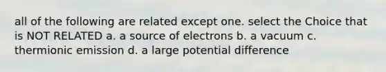 all of the following are related except one. select the Choice that is NOT RELATED a. a source of electrons b. a vacuum c. thermionic emission d. a large potential difference