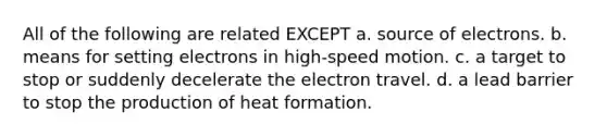 All of the following are related EXCEPT a. source of electrons. b. means for setting electrons in high-speed motion. c. a target to stop or suddenly decelerate the electron travel. d. a lead barrier to stop the production of heat formation.