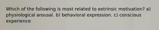 Which of the following is most related to extrinsic motivation? a) physiological arousal. b) behavioral expression. c) conscious experience