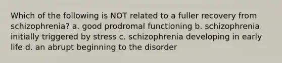 Which of the following is NOT related to a fuller recovery from schizophrenia? a. good prodromal functioning b. schizophrenia initially triggered by stress c. schizophrenia developing in early life d. an abrupt beginning to the disorder