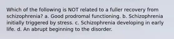 Which of the following is NOT related to a fuller recovery from schizophrenia? a. Good prodromal functioning. b. Schizophrenia initially triggered by stress. c. Schizophrenia developing in early life. d. An abrupt beginning to the disorder.