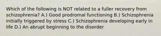 Which of the following is NOT related to a fuller recovery from schizophrenia? A.) Good prodromal functioning B.) Schizophrenia initially triggered by stress C.) Schizophrenia developing early in life D.) An abrupt beginning to the disorder