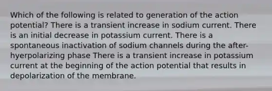 Which of the following is related to generation of the action potential? There is a transient increase in sodium current. There is an initial decrease in potassium current. There is a spontaneous inactivation of sodium channels during the after-hyerpolarizing phase There is a transient increase in potassium current at the beginning of the action potential that results in depolarization of the membrane.