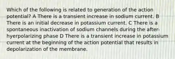 Which of the following is related to generation of the action potential? A There is a transient increase in sodium current. B There is an initial decrease in potassium current. C There is a spontaneous inactivation of sodium channels during the after-hyerpolarizing phase D There is a transient increase in potassium current at the beginning of the action potential that results in depolarization of the membrane.