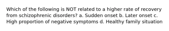 Which of the following is NOT related to a higher rate of recovery from schizophrenic disorders? a. Sudden onset b. Later onset c. High proportion of negative symptoms d. Healthy family situation