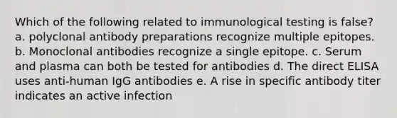 Which of the following related to immunological testing is false? a. polyclonal antibody preparations recognize multiple epitopes. b. Monoclonal antibodies recognize a single epitope. c. Serum and plasma can both be tested for antibodies d. The direct ELISA uses anti-human IgG antibodies e. A rise in specific antibody titer indicates an active infection