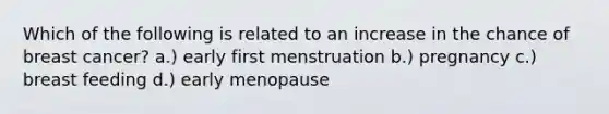 Which of the following is related to an increase in the chance of breast cancer? a.) early first menstruation b.) pregnancy c.) breast feeding d.) early menopause