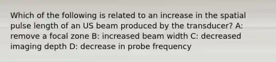 Which of the following is related to an increase in the spatial pulse length of an US beam produced by the transducer? A: remove a focal zone B: increased beam width C: decreased imaging depth D: decrease in probe frequency