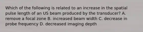 Which of the following is related to an increase in the spatial pulse length of an US beam produced by the transducer? A. remove a focal zone B. increased beam width C. decrease in probe frequency D. decreased imaging depth