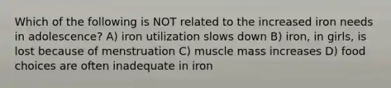 Which of the following is NOT related to the increased iron needs in adolescence? A) iron utilization slows down B) iron, in girls, is lost because of menstruation C) muscle mass increases D) food choices are often inadequate in iron