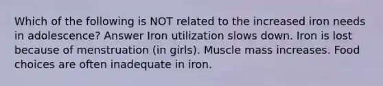 Which of the following is NOT related to the increased iron needs in adolescence? Answer Iron utilization slows down. Iron is lost because of menstruation (in girls). Muscle mass increases. Food choices are often inadequate in iron.