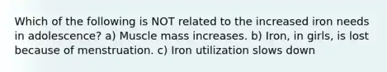 Which of the following is NOT related to the increased iron needs in adolescence? a) Muscle mass increases. b) Iron, in girls, is lost because of menstruation. c) Iron utilization slows down