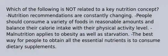 Which of the following is NOT related to a key nutrition concept? -Nutrition recommendations are constantly changing. -People should consume a variety of foods in reasonable amounts and balance their calorie intake with their physical activity level. -Malnutrition applies to obesity as well as starvation. -The best way for people to obtain all the essential nutrients is to consume dietary supplements.