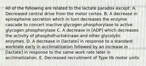 All of the following are related to the lactate paradox except: A. Decreased central drive from the motor cortex. B. A decrease in epinepheine secretion which in turn decreases the enzyme cascade to concert inactive glycogen phosphorylase to active glycogen phosphorylase C. A decrease in [ADP] which decreases the activity of phosphofructokinaae and other glycolytic enzymes. D. A decrease in [lactate] in response to a standard workrate early in acclimatization followed by an increase in [lactate] in response to the same work rate later in acclimatization. E. Decreased recruitment of Type IIb motor units